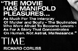 'THE MOVIE HAS MANIFOLD PLEASURES… As Much For The Interplay Of Mulder and Scully―The Soulmates Who Were Afraid To Become Lovers―As For A Story That Concentrates On Human, Not Astral, Malfeasance' TIME RICHARD CORLISS