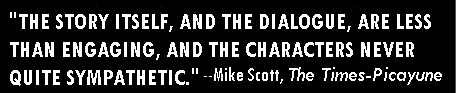 'THE STORY ITSELF, AND THE DIALOGUE, ARE LESS THAN ENGAGING, AND THE CHARACTERS NEVER QUITE SYMPATHETIC.'-Mike Scott, The Times-Picayune
